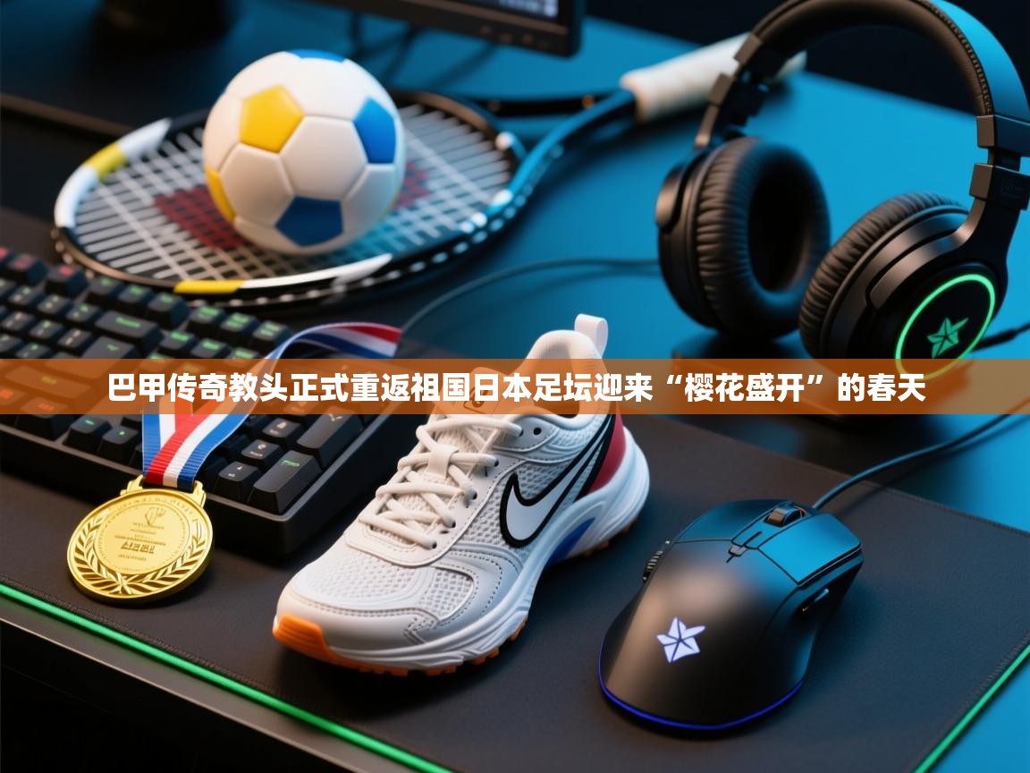 巴甲传奇教头正式重返祖国日本足坛迎来“樱花盛开”的春天  第1张