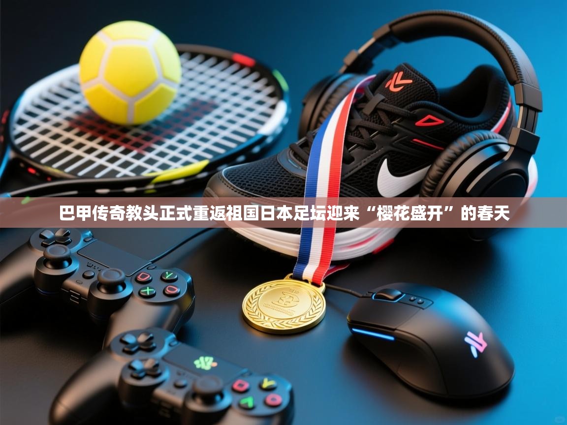 巴甲传奇教头正式重返祖国日本足坛迎来“樱花盛开”的春天  第2张