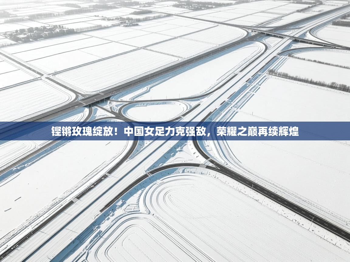 铿锵玫瑰绽放!中国女足力克强敌,荣耀之巅再续辉煌 第1张